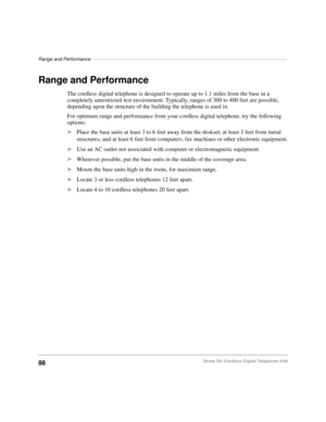 Page 94Range and Performance–––––––––––––––––––––––––––––––––––––––––––––––––––––––––––––––––––––––––
88Strata DK Cordless Digital Telephone 5/99
Range and Performance
The cordless digital telephone is designed to operate up to 1.1 miles from the base in a 
completely unrestricted test environment. Typically, ranges of 300 to 400 feet are possible, 
depending upon the structure of the building the telephone is used in.
For optimum range and performance from your cordless digital telephone, try the following...