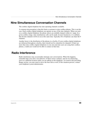 Page 95––––––––––––––––––––––––––––––––––––––––––––––––––––––––––Nine Simultaneous Conversation Channels
Appendix89
Nine Simultaneous Conversation Channels
The cordless digital telephone has nine operating channels available.
A common misconception is that this limits a customer to nine cordless phones. This is not the 
case. Each cordless digital telephone can operate on any of the nine channels. When you turn 
on a cordless digital telephone, the phone selects an available channel within its’ range. In a...