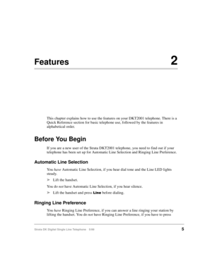 Page 13Strata DK Digital Single Line Telephone 5/995
Features2
This chapter explains how to use the features on your DKT2001 telephone. There is a 
Quick Reference section for basic telephone use, followed by the features in 
alphabetical order.
Before You Begin
If you are a new user of the Strata DKT2001 telephone, you need to find out if your 
telephone has been set up for Automatic Line Selection and Ringing Line Preference.
Automatic Line Selection
Yo u  have
 Automatic Line Selection, if you hear dial tone...