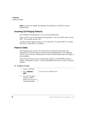 Page 14Features
Before You Begin
6Strata DK Digital Single Line Telephone 5/99
/LQH to answer the ringing call. Ringing Line Preference is enabled in system 
programming.
Incoming Call Ringing Patterns
Your telephone ringing pattern is set in system programming. 
Some systems may use the internal call ring pattern—one second ON, three seconds 
OFF—for incoming outside calls.
A distinct outside call ring pattern—0.4 seconds ON, 0.2 seconds OFF, 0.4 seconds 
ON, three seconds OFF—is available. 
Feature Codes
Your...