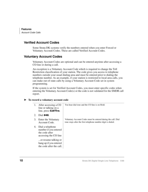 Page 18Features
Account Code Calls
10Strata DK Digital Single Line Telephone 5/99
Verified Account Codes
Some Strata DK systems verify the numbers entered when you enter Forced or 
Voluntary Account Codes. These are called Verified Account Codes.
Voluntary Account Codes
Voluntary Account Codes are optional and can be entered anytime after accessing a 
CO line or during a call.
An exception is a Voluntary Account Code which is required to change the Toll 
Restriction classification of your station. The code...
