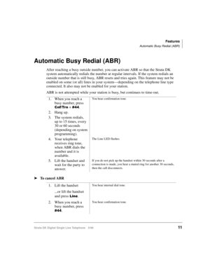 Page 19Features
Automatic Busy Redial (ABR)
Strata DK Digital Single Line Telephone 5/9911
Automatic Busy Redial (ABR)
After reaching a busy outside number, you can activate ABR so that the Strata DK 
system automatically redials the number at regular intervals. If the system redials an 
outside number that is still busy, ABR resets and tries again. This feature may not be 
enabled on some (or all) lines in your system—depending on the telephone line type 
connected. It also may not be enabled for your...