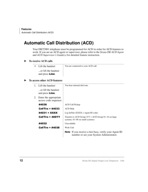 Page 20Features
Automatic Call Distribution (ACD)
12Strata DK Digital Single Line Telephone 5/99
Automatic Call Distribution (ACD)
Your DKT2001 telephone must be programmed for ACD in order for ACD features to 
work. If you are an ACD agent or supervisor, please refer to the Strata DK ACD Agent 
and ACD Supervisor’s Guide(s)
 for detailed feature instruction.
ä To receive ACD calls
ä To access other ACD featuresäLift the handset
...or lift the handset 
and press 
/LQH.
You are connected to your ACD call.
1....