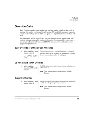 Page 43Features
Override Calls
Strata DK Digital Single Line Telephone 5/9935
Override Calls
Busy Override enables you to send a tone to a busy station to indicate that a call is 
waiting. Any station can initiate Busy Override. Off-hook Call Announce is another 
way to contact a busy station; it lets you speak to a digital telephone user who is off-
hook.
Do Not Disturb (DND) Override lets you send a tone to an idle station in the DND 
mode to indicate that a call is coming in. Executive Override enables you...