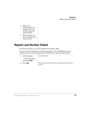 Page 45Features
Repeat Last Number Dialed
Strata DK Digital Single Line Telephone 5/9937
Repeat Last Number Dialed
This feature enables you to easily redial the last number called.
See your System Administrator if this feature doesn’t work. The 
 button on your 
telephone may have been programmed for DTMF tones, rather than Speed Dial.3. Make your 
announcement in a 
normal voice level 
and then repeat the 
announcement.
4. Hang up when you 
have completed your 
announcement.
1. Lift the handset
...or lift the...