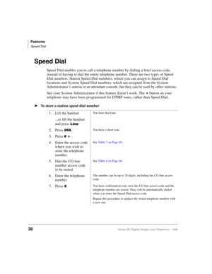 Page 46Features
Speed Dial
38Strata DK Digital Single Line Telephone 5/99
Speed Dial
Speed Dial enables you to call a telephone number by dialing a brief access code, 
instead of having to dial the entire telephone number. There are two types of Speed 
Dial numbers: Station Speed Dial numbers, which you can assign to Speed Dial 
locations and System Speed Dial numbers, which are assigned from the System 
Administrator’s station or an attendant console, but they can be used by other stations. 
See your System...