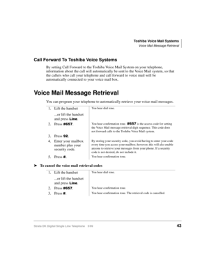 Page 51Toshiba Voice Mail Systems
Voice Mail Message Retrieval
Strata DK Digital Single Line Telephone 5/9943
Call Forward To Toshiba Voice Systems
By setting Call Forward to the Toshiba Voice Mail System on your telephone, 
information about the call will automatically be sent to the Voice Mail system, so that 
the callers who call your telephone and call forward to voice mail will be 
automatically connected to your voice mail box.
Voice Mail Message Retrieval
You can program your telephone to automatically...