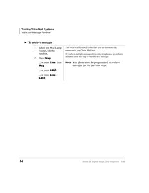 Page 52Toshiba Voice Mail Systems
Voice Mail Message Retrieval
44Strata DK Digital Single Line Telephone 5/99
äTo retrieve messages
1. When the Msg Lamp 
flashes, lift the 
handset.
2. Press
0VJ
...or press /LQH, then  
0VJ
...or press 
...or press /LQH + 
.
The Voice Mail System is called and you are automatically 
connected to your Voice Mail box. 
If you have multiple messages from other telephones, go on-hook 
and then repeat this step to skip the next message.
NoteYour phone must be programmed to...