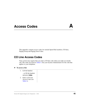 Page 53Strata DK Digital Single Line Telephone 5/9945
Access CodesA
This appendix contains access codes for outside Speed Dial numbers, CO lines, 
Paging Group and Paging Zone Codes.
CO Line Access Codes
Your system may require that you enter a CO line code when you make an outside 
call. The codes are listed in Ta b l e  4. See your System Administrator for the code that 
applies to your telephone.
äTo access a line
1. Lift the handset
...or lift the handset 
and press 
/LQH.
2. Enter a CO Line 
Access Code...