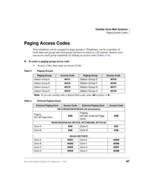 Page 55Toshiba Voice Mail Systems
Paging Access Codes
Strata DK Digital Single Line Telephone 5/9947
Paging Access Codes
Your telephone can be assigned to page group(s). Telephones can be a member of 
more than one group and each group can have as many as 120 stations. Station users 
can access each group separately by dialing an access code (Ta b l e s  5~6).
äTo enter a paging group access code
äAccess a line, then enter an Access Code.
Table 5 Paging Groups
Paging GroupAccess CodePaging GroupAccess Code...