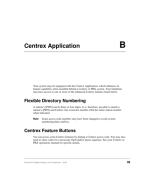 Page 57Strata DK Digital Single Line Telephone 5/9949
Centrex ApplicationB
Your system may be equipped with the Centrex Application, which enhances its 
feature capability when installed behind a Centrex or PBX system. Your telephone 
may have access to one or more of the enhanced Centrex features listed below.
Flexible Directory Numbering
A station’s [PDN] can be three or four digits. It is, therefore, possible to match a 
station’s [PDN] and Centrex line extension number. Dial the entire station number 
when...