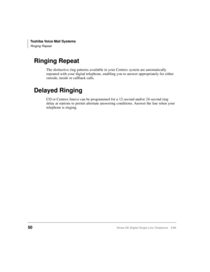 Page 58Toshiba Voice Mail Systems
Ringing Repeat
50Strata DK Digital Single Line Telephone 5/99
Ringing Repeat
The distinctive ring patterns available in your Centrex system are automatically 
repeated with your digital telephone, enabling you to answer appropriately for either 
outside, inside or callback calls.
Delayed Ringing
CO or Centrex line(s) can be programmed for a 12-second and/or 24-second ring 
delay at stations to permit alternate answering conditions. Answer the line when your 
telephone is ringing. 
