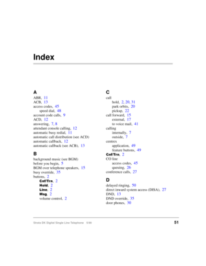 Page 59Strata DK Digital Single Line Telephone 5/9951
Index
A
ABR,11
ACB,13
access codes,45
speed dial,48
account code calls,9
ACD,12
answering,7, 8
attendant console calling,12
automatic busy redial,11
automatic call distribution (see ACD)
automatic callback,
12
automatic callback (see ACB),13
B
background music (see BGM)
before you begin,
5
BGM over telephone speakers,15
busy override,35
buttons,2
&QI7UQ,2
+ROG,2
/LQH,2
0VJ,2
volume control,2
C
call
hold,
2, 20, 31
park orbits,20
pickup,22
call forward,15...