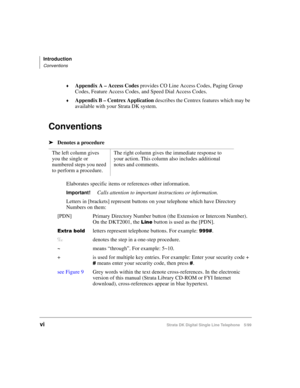 Page 8Introduction
Conventions
viStrata DK Digital Single Line Telephone 5/99
©Appendix A – Access Codes
 provides CO Line Access Codes, Paging Group 
Codes, Feature Access Codes, and Speed Dial Access Codes.
©Appendix B – Centrex Application
 describes the Centrex features which may be 
available with your Strata DK system.
Conventions
äDenotes a procedure
Elaborates specific items or references other information.
Important!Calls attention to important instructions or information.
Letters in [brackets]...