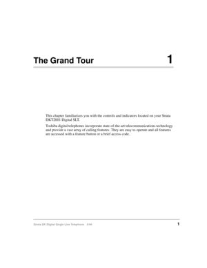 Page 9Strata DK Digital Single Line Telephone 5/991
The Grand Tour1
This chapter familiarizes you with the controls and indicators located on your Strata 
DKT2001 Digital SLT.
Toshiba digital telephones incorporate state-of-the-art telecommunications technology 
and provide a vast array of calling features. They are easy to operate and all features 
are accessed with a feature button or a brief access code.  