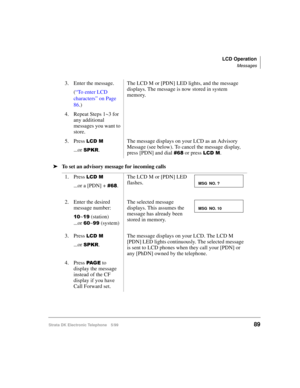 Page 101LCD Operation
Messages
Strata DK Electronic Telephone 5/9989
äTo set an advisory message for incoming calls3. Enter the message.
(
“To enter LCD 
characters” on Page 
86.)The LCD M or [PDN] LED lights, and the message 
displays. The message is now stored in system 
memory.
4. Repeat Steps 1~3 for 
any additional 
messages you want to 
store.
5. Press 
/&0
...or 63.5.The message displays on your LCD as an Advisory 
Message (see below). To cancel the message display, 
press [PDN] and dial  or press...