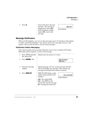 Page 103LCD Operation
Messages
Strata DK Electronic Telephone 5/9991
Message Notification
With an LCD telephone, you can set short messages (up to 32 characters) that display 
to callers with LCD telephones. Any station can record a message; however, only 
stations with an LCD are able to see the stored messages. 
Notification Station Messaging
Your station number and a message indication can be sent to another LCD station. 
When that station responds, it receives the message. 7. Press 
. Your LCD shows the...