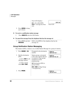 Page 104LCD Operation
Messages
92Strata DK Electronic Telephone 5/99
äTo receive a notification station message
äPress 
06*: when the LED flashes.
äTo cancel the message from the telephone that has the message set
Group Notification Station Messaging
This feature enables a station to set a Called Station Message for a group of stations.Your LCD displays:
204 = the called [DN]
SENT = message has been 
sent.Yo u r  L C D
5. Press 
63.5 or hang 
up to release.
äPress [PDN] and dial 
;;;.XXX is the [PDN] of the...
