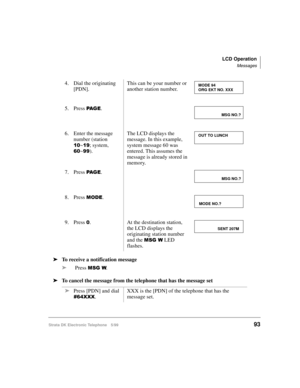 Page 105LCD Operation
Messages
Strata DK Electronic Telephone 5/9993
äTo receive a notification message
äPress 
06*:.
äTo cancel the message from the telephone that has the message set4. Dial the originating 
[PDN].This can be your number or 
another station number.
5. Press 
3$ * (.
6. Enter the message 
number (station 
~; system, 
~).The LCD displays the 
message. In this example, 
system message 60 was 
entered. This assumes the 
message is already stored in 
memory.
7. Press 
3$ * (.
8. Press...