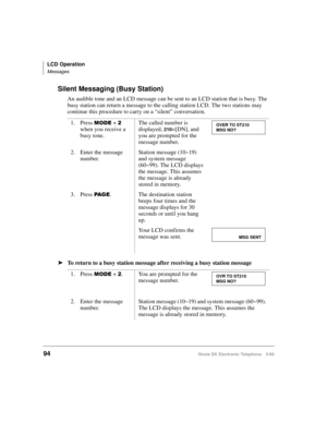 Page 106LCD Operation
Messages
94Strata DK Electronic Telephone 5/99
Silent Messaging (Busy Station)
An audible tone and an LCD message can be sent to an LCD station that is busy. The 
busy station can return a message to the calling station LCD. The two stations may 
continue this procedure to carry on a “silent” conversation. 
äTo return to a busy station message after receiving a busy station message1. Press 
02( +  
when you receive a 
busy tone.The called number is 
displayed, 
210=[DN], and 
you are...