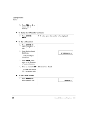 Page 108LCD Operation
Memos
96Strata DK Electronic Telephone 5/99
äTo display the SD number and memo
äTo dial a SD number
äTo check a SD number7. Press 
5/ (or ) to 
record data in 
memory.
äPress 
02( + 
;a;.X~X is the speed dial number to be displayed.
1. Press 
02( +  
when your phone is 
idle.
2. Enter Station Speed 
Dial Code
...or System Speed 
Dial Code.
3. Press 
3$ * ( to see 
more of the directory 
of numbers/memos.
4. Press an available 
&2
...or [DN] and enter a 
CO Line access code.The number is...