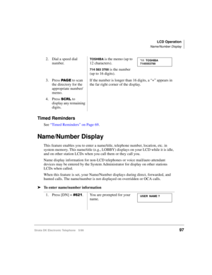Page 109LCD Operation
Name/Number Display
Strata DK Electronic Telephone 5/9997
Timed Reminders
See “Timed Reminders” on Page 69.
Name/Number Display
This feature enables you to enter a name/title, telephone number, location, etc. in 
system memory. This name/title (e.g., LOBBY) displays on your LCD while it is idle, 
and on other station LCDs when you call them or they call you.
Name display information for non-LCD telephones or voice mail/auto attendant 
devices may be entered by the System Administrator for...