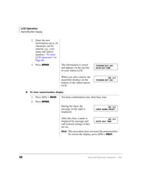 Page 110LCD Operation
Name/Number Display
98Strata DK Electronic Telephone 5/99
äTo clear name/number display2. Enter the new 
information (up to 16 
characters can be 
entered, e.g., your 
name and station 
number). 
“To enter 
LCD characters” on 
Page 86.
3. Press 
63.5.
The information is stored 
and appears on the top line 
of your station LCD. 
When you call a station, the 
name/title displays on the 
bottom of the called station 
LCD.
1. Press [DN] + 
.
You hear confirmation tone, then busy tone.
2....