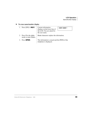 Page 111LCD Operation
Name/Number Display
Strata DK Electronic Telephone 5/9999
äTo erase name/number display
1. Press [DN] + 
. Current information 
displays on the lower line of 
the LCD. You are asked for 
the user name.
2. Press 
 in the alpha 
mode to enter blanks.Blank characters replace the information.
3. Press 
63.5. The information is erased and the [PDN] of the 
telephone is displayed.
USER NAME ? 