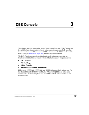 Page 113Strata DK Electronic Telephone 5/99101
DSS Console3
This chapter provides an overview of the Direct Station Selection (DSS) Console that 
is available for system operators who do not have an attendant console. It describes 
the features buttons and their associated LEDs. It applies to the DSS Console models 
HDSS2060 (see Table 10 on Page 102), HDSS1060, and HDSS6560.
The DSS Console operates alongside of a electronic telephone to provide the 
telephone with 60 additional feature buttons. The buttons can...