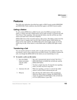 Page 115DSS Console
Features
Strata DK Electronic Telephone 5/99103
Features
The LED color indications described here apply to DSS Console models HDSS2060 
and HDSS1060. Flash conditions described here apply to all DSS Console models.
Calling a Station
To call a station [PDN] from a DSS Console, press the [DSS] associated with the 
station. A station call with a [DSS] button can be made on-hook or off-hook and with 
Voice First or Tone signaling. After pressing the button, treat the call like any other 
station...