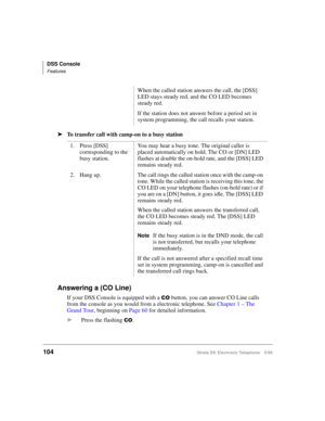 Page 116DSS Console
Features
104Strata DK Electronic Telephone 5/99
äTo transfer call with camp-on to a busy station
Answering a (CO Line)
If your DSS Console is equipped with a &2 button, you can answer CO Line calls 
from the console as you would from a electronic telephone. See Chapter 1 – The 
Grand Tour, beginning on Page 60 for detailed information.
äPress the flashing 
&2.When the called station answers the call, the [DSS] 
LED stays steady red, and the CO LED becomes 
steady red.
If the station does not...