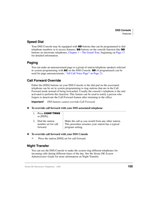 Page 117DSS Console
Features
Strata DK Electronic Telephone 5/99105
Speed Dial
Your DSS Console may be equipped with 6 buttons that can be programmed to dial 
telephone numbers or to access features. 
6 buttons on the console function like 6 
buttons on electronic telephones. Chapter 1 – The Grand Tour, beginning on Page 17 
for detailed information.
Paging
You can make an announcement page to a group of station telephone speakers selected 
in system programming with 
$& on the DSS Console. 6 (if programmed) can...