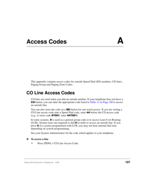 Page 119Strata DK Electronic Telephone 5/99107
Access CodesA
This appendix contains access codes for outside Speed Dial (SD) numbers, CO lines, 
Paging Group and Paging Zone Codes.
CO Line Access Codes
CO lines are used when you dial an outside number. If your telephone does not have a 
&2 button, you can enter the appropriate code listed in Table 11 on Page 108 to access 
an outside line.
You can also store the code on a 
6 button for one-touch access. If you are storing a 
CO Line access code onto a Speed Dial...