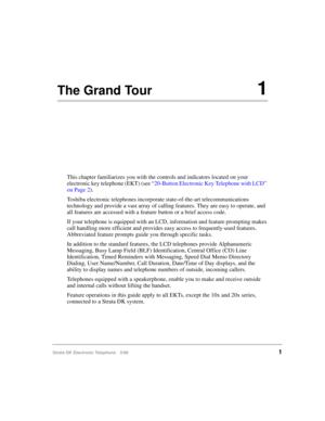 Page 13Strata DK Electronic Telephone 5/991
The Grand Tour1
This chapter familiarizes you with the controls and indicators located on your 
electronic key telephone (EKT) (see “20-Button Electronic Key Telephone with LCD” 
on Page 2).
Toshiba electronic telephones incorporate state-of-the-art telecommunications 
technology and provide a vast array of calling features. They are easy to operate, and 
all features are accessed with a feature button or a brief access code.
If your telephone is equipped with an LCD,...