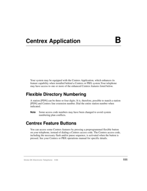Page 123Strata DK Electronic Telephone 5/99111
Centrex ApplicationB
Your system may be equipped with the Centrex Application, which enhances its 
feature capability when installed behind a Centrex or PBX system.Your telephone 
may have access to one or more of the enhanced Centrex features listed below.
Flexible Directory Numbering
A station [PDN] can be three or four digits. It is, therefore, possible to match a station 
[PDN] and Centrex line extension number. Dial the entire station number when 
indicated....