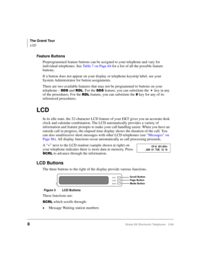 Page 20The Grand Tour
LCD
8Strata DK Electronic Telephone 5/99
Feature Buttons
Preprogrammed feature buttons can be assigned to your telephone and vary for 
individual telephones. See Table 7 on Page 64 for a list of all the possible feature 
buttons.
If a button does not appear on your display or telephone keystrip label, see your 
System Administrator for button assignments.
There are two available features that may not be programmed to buttons on your 
telephone – 
66 and5/. For the 66 feature, you can...