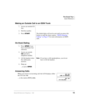 Page 27The Grand Tour
Quick Reference
Strata DK Electronic Telephone 5/9915
Making an Outside Call to an ISDN Trunk
On-Hook Dialing
Answering Calls
When you receive an incoming call, the LCD displays either 
the CO Line (
10)
... or the station [PDN] (
210). 1. Access an outside CO 
line.
2. Dial the number.  
3. Press 
67$57. The dialed digits will not be sent until you press this 
button or until the timer expires. 
“ISDN Outgoing 
Calling” on Page 47 for more information on ISDN 
calls.
1. Press
63.5if you...