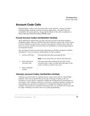 Page 29The Grand Tour
Account Code Calls
Strata DK Electronic Telephone 5/9917
Account Code Calls
Entered before or after a call, Account Codes can be used for a variety of reasons 
including billing, tracking, and line restriction applications. Account Codes are 
recorded by the system and can, along with the details of the calls, be printed on a 
Station Message Detail Recording (SMDR) report.
Forced Account Codes (Verified/Non-Verified)
Some applications require that you enter a Forced Account Code before...