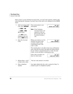 Page 30The Grand Tour
Account Code Calls
18Strata DK Electronic Telephone 5/99
If the system is set for Verified Account Codes, you must enter specific verified codes 
when entering the Voluntary Account Code or the code is not validated for the SMDR 
report.
1. After accessing a CO 
Line, press 
$&&17
...or 66+ 
...or 66+  
(RCTU E/F)
...or 

 if your 
telephone does not 
have a 
66 button.Your conversation is not 
interrupted.
NoteIf the Voluntary 
Account Code is not 
required to dial out, 
the...
