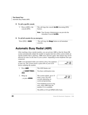 Page 32The Grand Tour
Automatic Busy Redial (ABR)
20Strata DK Electronic Telephone 5/99
äTo call a specific console
äTo call all consoles for an emergency
Automatic Busy Redial (ABR)
After reaching a busy outside number, you can activate ABR so that the Strata DK 
system automatically redials the number at regular intervals. If the system redials an 
outside number that is still busy, ABR resets and tries again. This feature may not be 
allowed on some (or all) lines in your system—depending on the telephone...