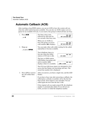 Page 34The Grand Tour
Automatic Callback (ACB)
22Strata DK Electronic Telephone 5/99
Automatic Callback (ACB)
After reaching a busy/DND station, you can set ACB to have the system call you 
when the called station becomes available. You can also set ACB to place you in a 
queue for an available CO Line, if you reach a line group in which all lines are busy.
1. Press 
$&%
...or .You hear a busy tone, 
followed by dial tone for 
two seconds, then busy tone.
When you set ACB at a 
busy line group, its access...