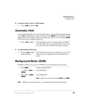 Page 35The Grand Tour
Automatic Hold
Strata DK Electronic Telephone 5/9923
äTo cancel ACB to a busy or DND station
äPress 
$&% or [DN] + .
Automatic Hold
Automatic Hold enables you to automatically place a call on hold by pressing another 
outside 
&2 or [DN] button—there is no need to press +2/. Your telephone must be 
programmed for this feature, otherwise existing calls drop if you do not press 
+2/ 
before answering or making another call.
äTo switch between held calls
Background Music (BGM)
If BGM is...