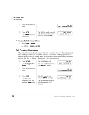 Page 38The Grand Tour
Call Forwarding
26Strata DK Electronic Telephone 5/99
äTo cancel a Call Forward–Busy
äPress 
&)% + 63.5.
...or [PDN] + 
 + 63.5.
Call Forward–No Answer
This feature forwards all calls to your station if you fail to answer within a designated 
time (set by you when you enable the feature). Your station can be programmed to 
bypass Call Forward-No Answer when receiving Voice First (handsfree). Callers can 
activate ring first by dialing 
 during their voice announcement. 2. Enter the...
