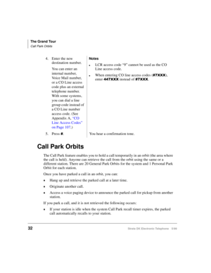 Page 44The Grand Tour
Call Park Orbits
32Strata DK Electronic Telephone 5/99
Call Park Orbits
The Call Park feature enables you to hold a call temporarily in an orbit (the area where 
the call is held). Anyone can retrieve the call from the orbit using the same or a 
different station. There are 20 General Park Orbits for the system and 1 Personal Park 
Orbit for each station.
Once you have parked a call in an orbit, you can:
©Hang up and retrieve the parked call at a later time.
©Originate another call....