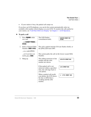 Page 45The Grand Tour
Call Park Orbits
Strata DK Electronic Telephone 5/9933
©If your station is busy, the parked call camps-on.
If you have an LCD telephone, you can let the system automatically select an 
available orbit number which displays on your LCD. To monitor the calls parked at 
your station, see “Call Park Orbit List Display” in Chapter 2 – LCD Operation.
äTo  p a r k  a  c a l l
1. Press 
3$5.while  
on a call
...or 
&21)7516 + 
.The LED flashes 
(consultation-hold).
2. Enter a General Orbit...