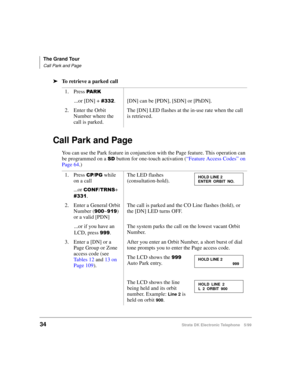 Page 46The Grand Tour
Call Park and Page
34Strata DK Electronic Telephone 5/99
äTo retrieve a parked call
Call Park and Page
You can use the Park feature in conjunction with the Page feature. This operation can 
be programmed on a 
6 button for one-touch activation (“Feature Access Codes” on 
Page 64.) 1. Press 
3$5.
...or [DN] + . [DN] can be [PDN], [SDN] or [PhDN].
2. Enter the Orbit 
Number where the 
call is parked.The [DN] LED flashes at the in-use rate when the call 
is retrieved.
1. Press 
&33*...