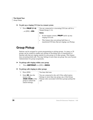 Page 48The Grand Tour
Group Pickup
36Strata DK Electronic Telephone 5/99
äTo pick up a ringing CO Line in a tenant system
Group Pickup
Stations can be assigned in system programming to pickup groups. As many as 20 
groups can be created to enable easy pickup of incoming (new or transferred) or 
internal calls that are ringing stations in your group or in other groups. This feature 
does not pickup held calls. You may belong to more than one group. See your System 
Administrator for group assignments.
äTo pickup...