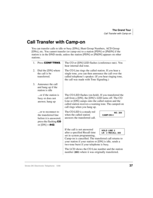 Page 49The Grand Tour
Call Transfer with Camp-on
Strata DK Electronic Telephone 5/9937
Call Transfer with Camp-on
You can transfer calls to idle or busy [DNs], Hunt Group Numbers, ACD Group 
[DNs], etc. You cannot transfer (or camp-on) to a station [PDN] or [PhDN] if the 
station is in the DND mode, unless the station [PDN] or [PhDN] appears on other 
stations.
1. Press 
&21)7516. The CO or [DN] LED flashes (conference rate). You 
hear internal dial tone.
2. Dial the [DN] where 
the call is be 
transferred.The...