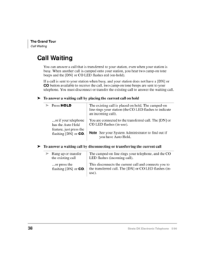 Page 50The Grand Tour
Call Waiting
38Strata DK Electronic Telephone 5/99
Call Waiting
You can answer a call that is transferred to your station, even when your station is 
busy. When another call is camped onto your station, you hear two camp-on tone 
beeps and the [DN] or CO LED flashes red (on-hold).
If a call is sent to your station when busy, and your station does not have a [DN] or 
&2 button available to receive the call, two camp-on tone beeps are sent to your 
telephone. You must disconnect or transfer...