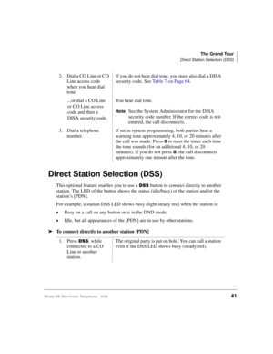 Page 53The Grand Tour
Direct Station Selection (DSS)
Strata DK Electronic Telephone 5/9941
Direct Station Selection (DSS)
This optional feature enables you to use a 66 button to connect directly to another 
station. The LED of the button shows the status (idle/busy) of the station and/or the 
station’s [PDN].
For example, a station DSS LED shows busy (light steady red) when the station is:
©Busy on a call on any button or is in the DND mode.
©Idle, but all appearances of the [PDN] are in use by other stations....